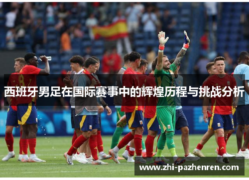 西班牙男足在国际赛事中的辉煌历程与挑战分析