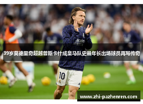 39岁莫德里奇超越普斯卡什成皇马队史最年长出场球员再写传奇