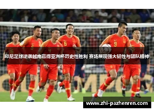 印尼足球逆袭越南赢得亚洲杯历史性胜利 赛场展现强大韧性与团队精神